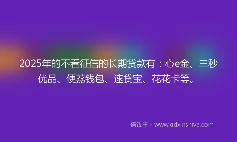 2025年的不看征信的长期贷款有：心e金、三秒优品、便荔钱包、速贷宝、花花卡等。