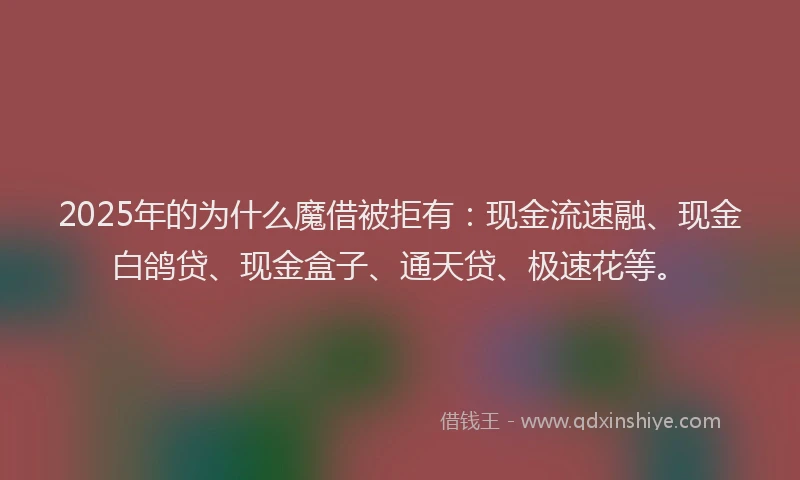2025年的为什么魔借被拒有：现金流速融、现金白鸽贷、现金盒子、通天贷、极速花等。
