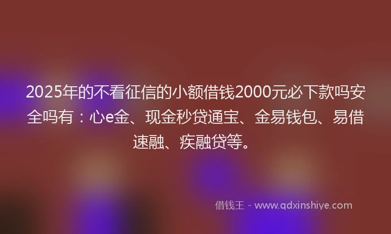 2025年的不看征信的小额借钱2000元必下款吗安全吗有：心e金、现金秒贷通宝、金易钱包、易借速融、疾融贷等。