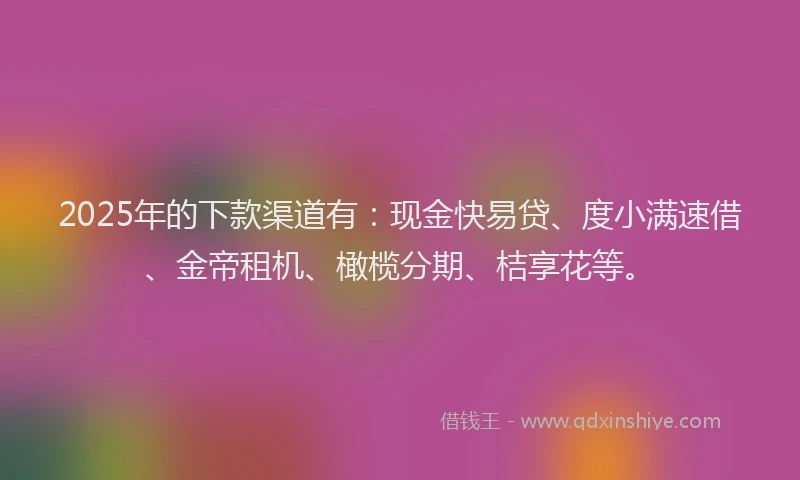 2025年的下款渠道有：现金快易贷、度小满速借、金帝租机、橄榄分期、桔享花等。