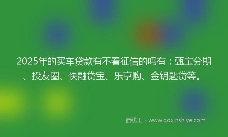 2025年的买车贷款有不看征信的吗有：甄宝分期、投友圈、快融贷宝、乐享购、金钥匙贷等。