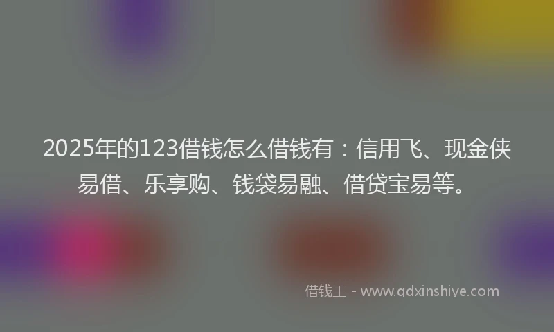 2025年的123借钱怎么借钱有：信用飞、现金侠易借、乐享购、钱袋易融、借贷宝易等。
