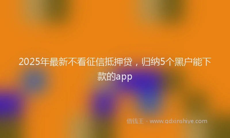 2025年最新不看征信抵押贷，归纳5个黑户能下款的app