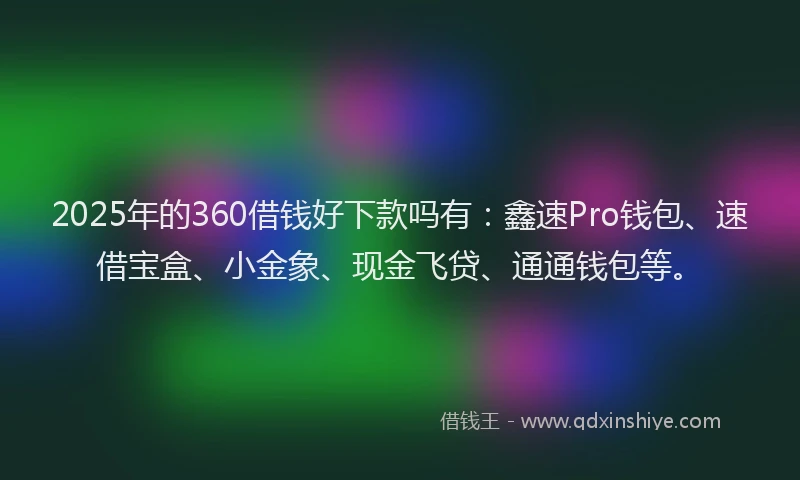 2025年的360借钱好下款吗有：鑫速Pro钱包、速借宝盒、小金象、现金飞贷、通通钱包等。