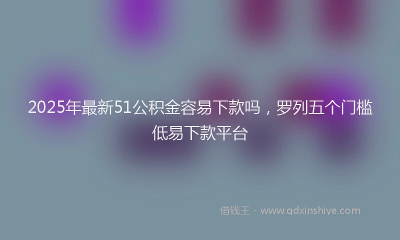 2025年最新51公积金容易下款吗，罗列五个门槛低易下款平台