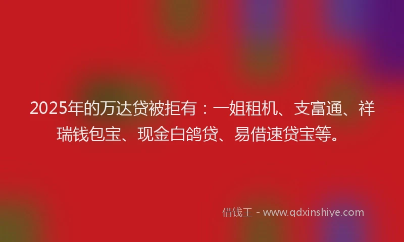 2025年的万达贷被拒有：一姐租机、支富通、祥瑞钱包宝、现金白鸽贷、易借速贷宝等。