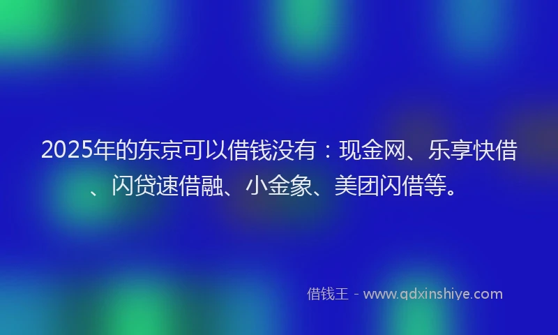2025年的东京可以借钱没有：现金网、乐享快借、闪贷速借融、小金象、美团闪借等。