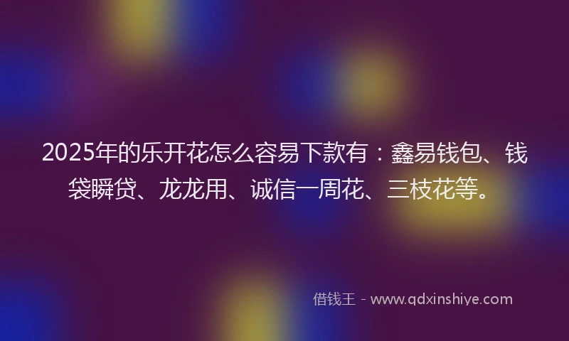 2025年的乐开花怎么容易下款有：鑫易钱包、钱袋瞬贷、龙龙用、诚信一周花、三枝花等。