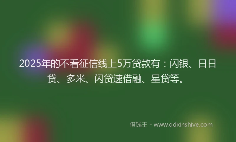 2025年的不看征信线上5万贷款有：闪银、日日贷、多米、闪贷速借融、星贷等。