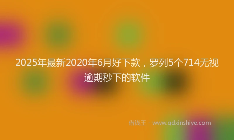 2025年最新2020年6月好下款，罗列5个714无视逾期秒下的软件