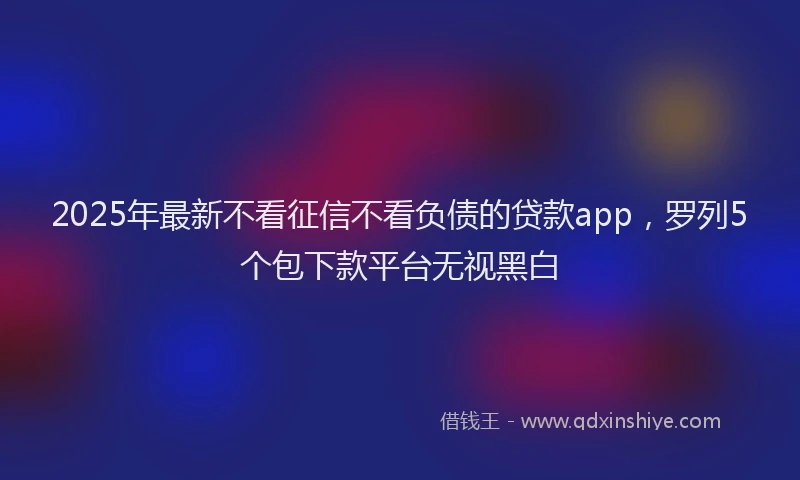 2025年最新不看征信不看负债的贷款app，罗列5个包下款平台无视黑白