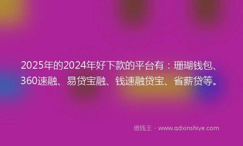 2025年的2024年好下款的平台有：珊瑚钱包、360速融、易贷宝融、钱速融贷宝、省薪贷等。