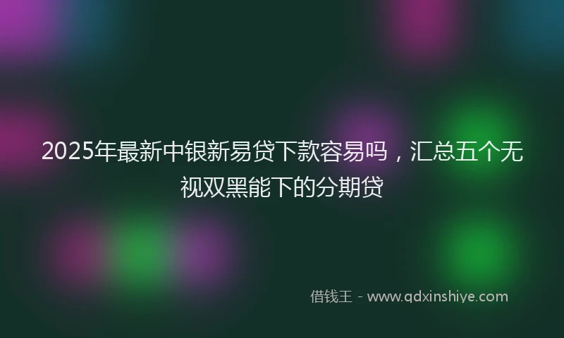 2025年最新中银新易贷下款容易吗，汇总五个无视双黑能下的分期贷
