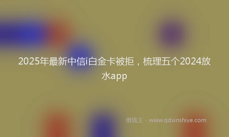 2025年最新中信i白金卡被拒，梳理五个2024放水app