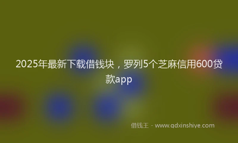 2025年最新下载借钱块，罗列5个芝麻信用600贷款app