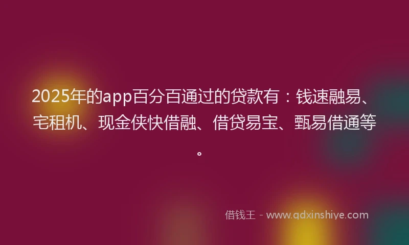 2025年的app百分百通过的贷款有：钱速融易、宅租机、现金侠快借融、借贷易宝、甄易借通等。