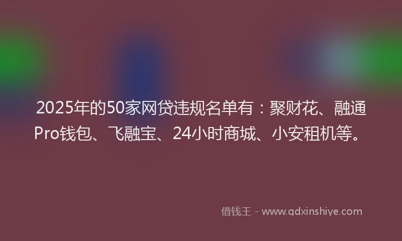 2025年的50家网贷违规名单有：聚财花、融通Pro钱包、飞融宝、24小时商城、小安租机等。