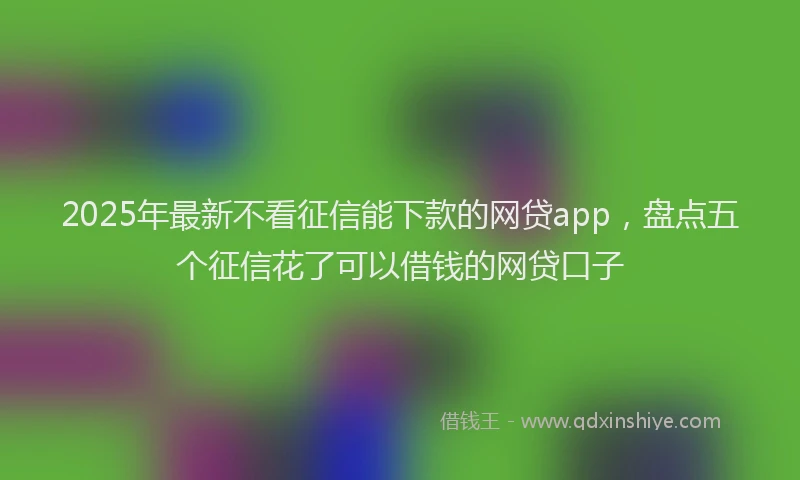 2025年最新不看征信能下款的网贷app，盘点五个征信花了可以借钱的网贷口子