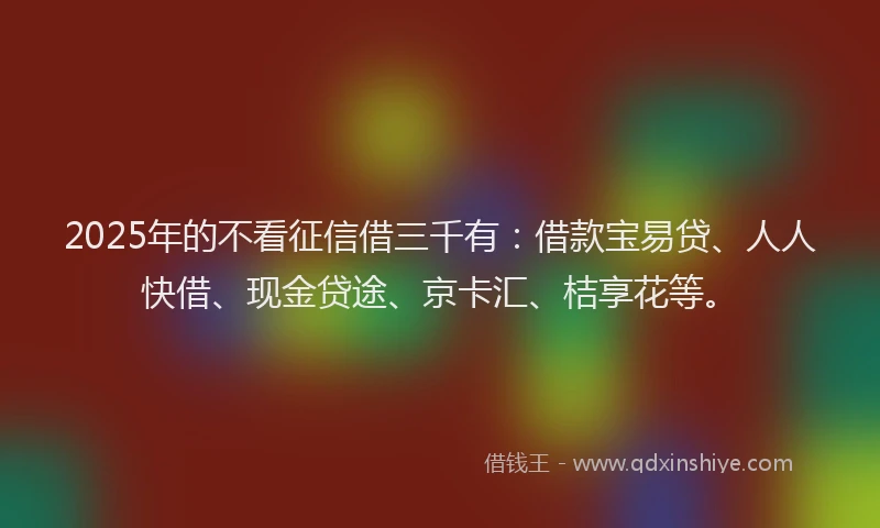 2025年的不看征信借三千有：借款宝易贷、人人快借、现金贷途、京卡汇、桔享花等。