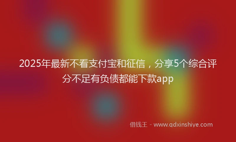 2025年最新不看支付宝和征信，分享5个综合评分不足有负债都能下款app
