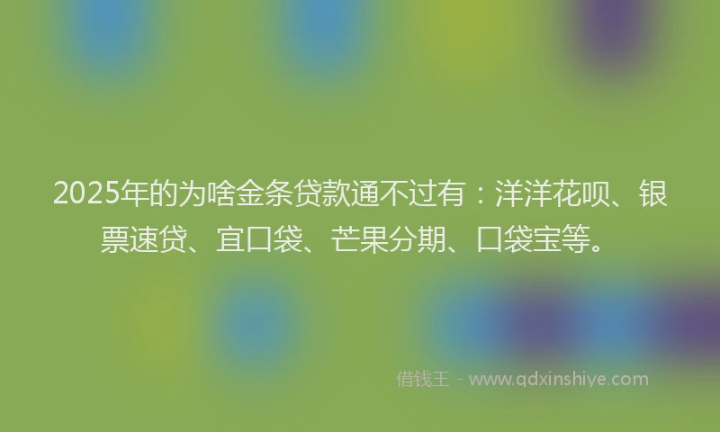 2025年的为啥金条贷款通不过有：洋洋花呗、银票速贷、宜口袋、芒果分期、口袋宝等。