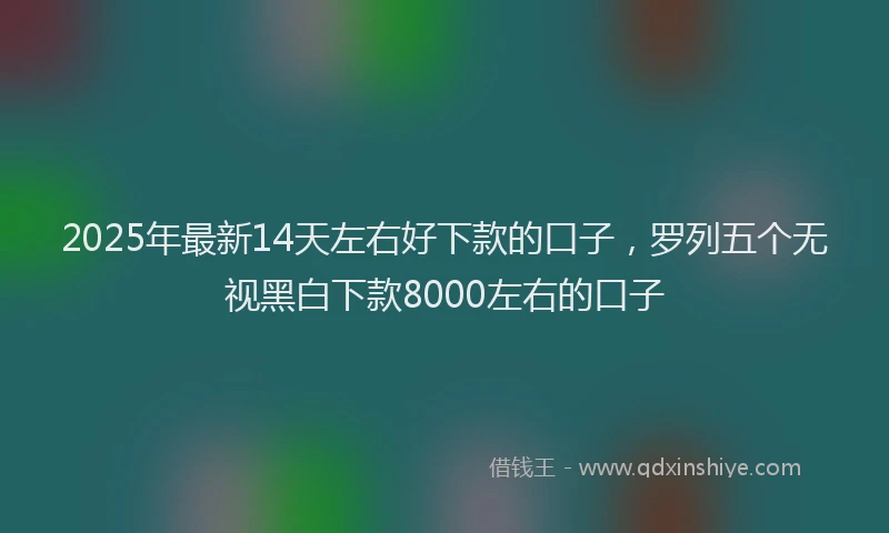 2025年最新14天左右好下款的口子，罗列五个无视黑白下款8000左右的口子