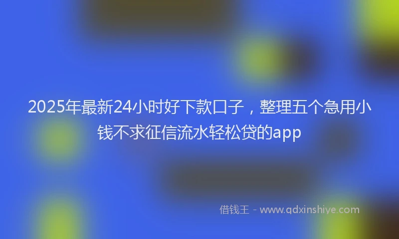 2025年最新24小时好下款口子，整理五个急用小钱不求征信流水轻松贷的app