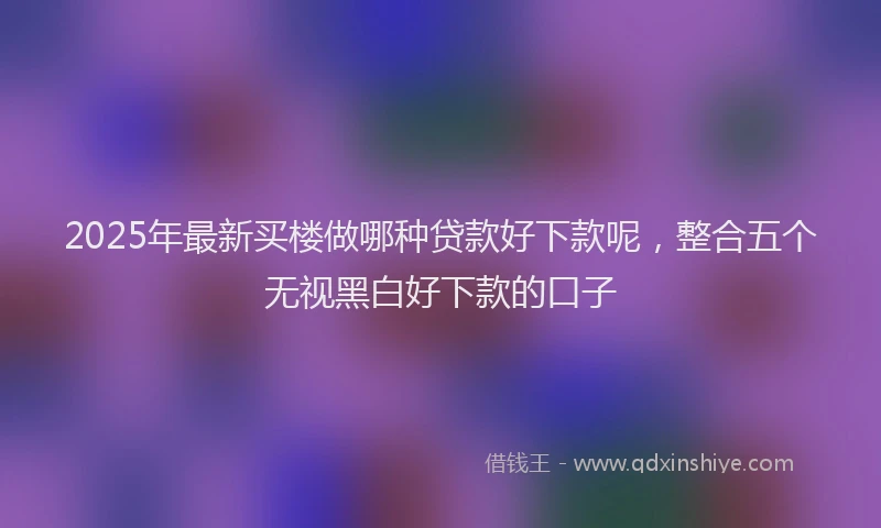 2025年最新买楼做哪种贷款好下款呢，整合五个无视黑白好下款的口子