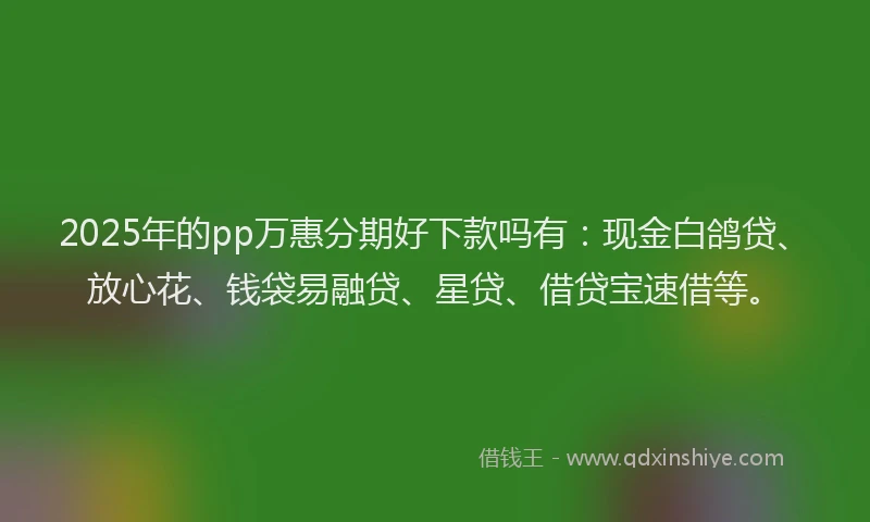 2025年的pp万惠分期好下款吗有：现金白鸽贷、放心花、钱袋易融贷、星贷、借贷宝速借等。