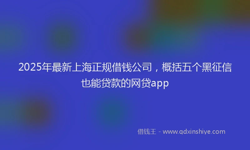 2025年最新上海正规借钱公司，概括五个黑征信也能贷款的网贷app