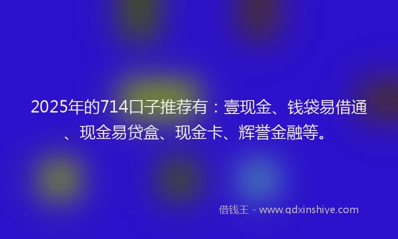 2025年的714口子推荐有：壹现金、钱袋易借通、现金易贷盒、现金卡、辉誉金融等。
