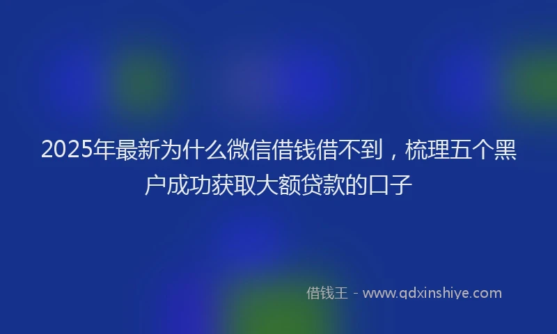 2025年最新为什么微信借钱借不到，梳理五个黑户成功获取大额贷款的口子