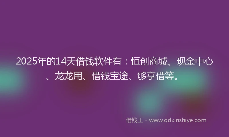 2025年的14天借钱软件有：恒创商城、现金中心、龙龙用、借钱宝途、够享借等。