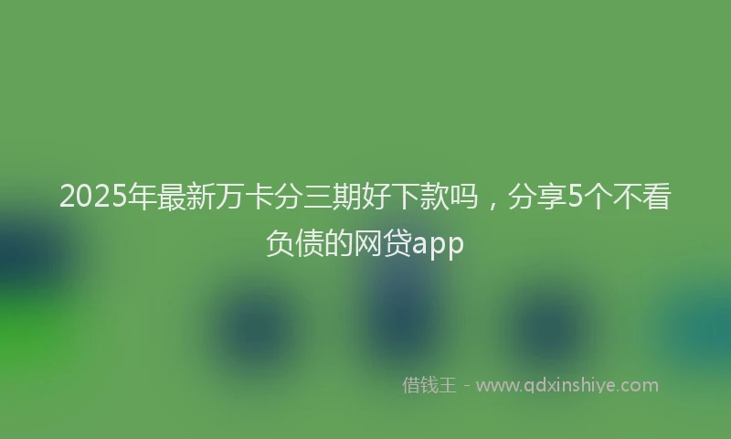 2025年最新万卡分三期好下款吗，分享5个不看负债的网贷app