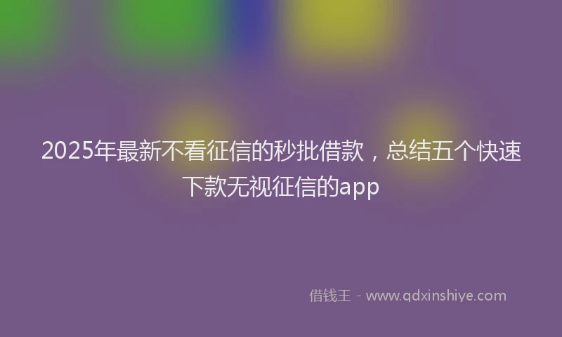 2025年最新不看征信的秒批借款，总结五个快速下款无视征信的app