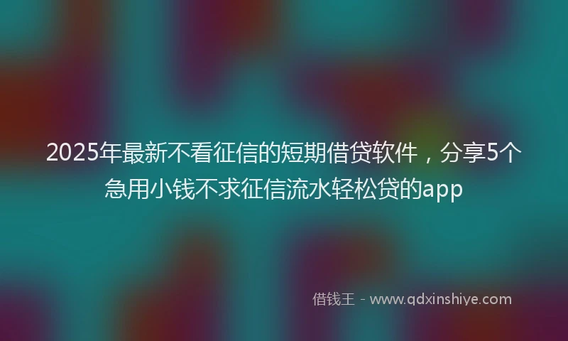 2025年最新不看征信的短期借贷软件，分享5个急用小钱不求征信流水轻松贷的app
