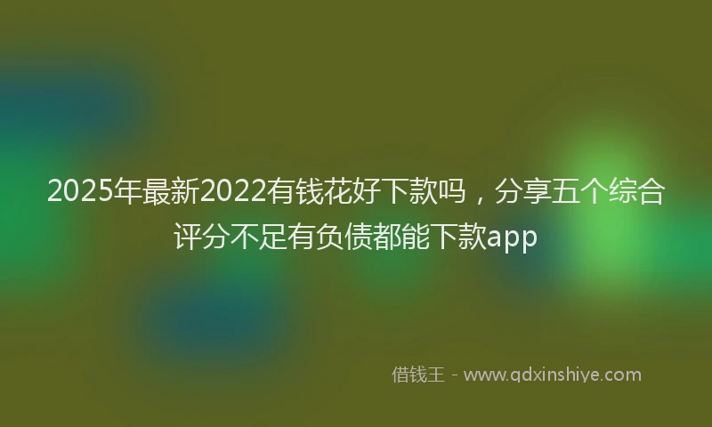 2025年最新2022有钱花好下款吗，分享五个综合评分不足有负债都能下款app