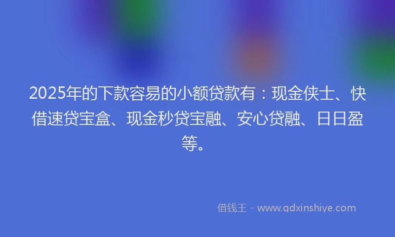 2025年的下款容易的小额贷款有：现金侠士、快借速贷宝盒、现金秒贷宝融、安心贷融、日日盈等。