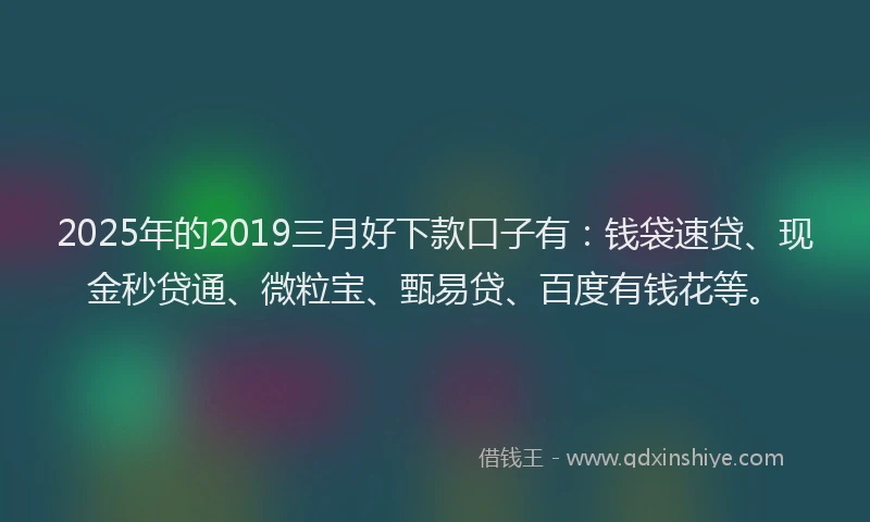 2025年的2019三月好下款口子有：钱袋速贷、现金秒贷通、微粒宝、甄易贷、百度有钱花等。