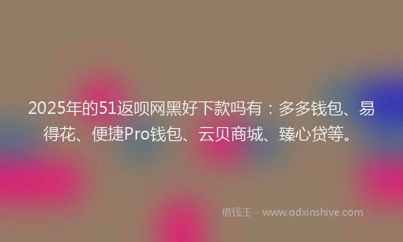 2025年的51返呗网黑好下款吗有：多多钱包、易得花、便捷Pro钱包、云贝商城、臻心贷等。