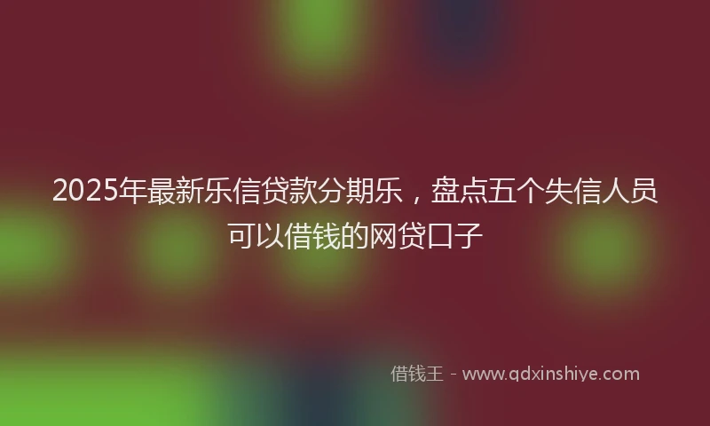 2025年最新乐信贷款分期乐，盘点五个失信人员可以借钱的网贷口子
