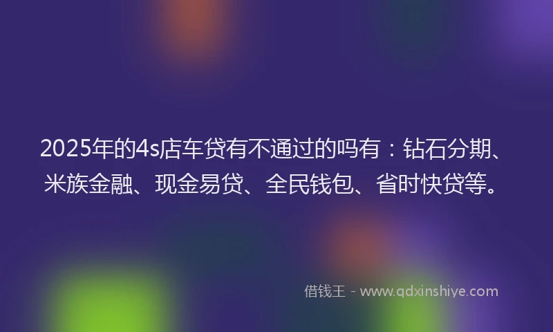 2025年的4s店车贷有不通过的吗有：钻石分期、米族金融、现金易贷、全民钱包、省时快贷等。