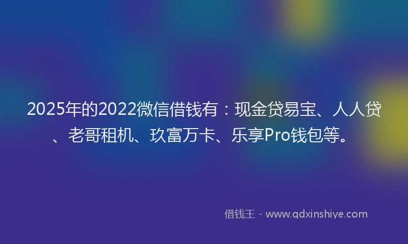 2025年的2022微信借钱有：现金贷易宝、人人贷、老哥租机、玖富万卡、乐享Pro钱包等。