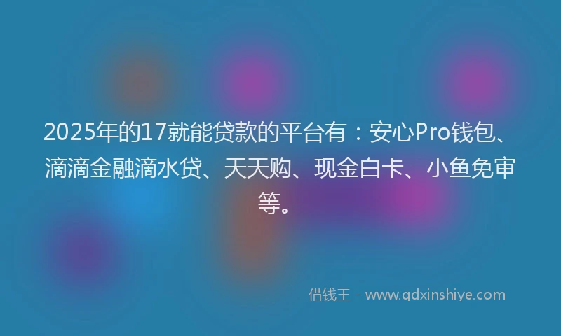 2025年的17就能贷款的平台有：安心Pro钱包、滴滴金融滴水贷、天天购、现金白卡、小鱼免审等。