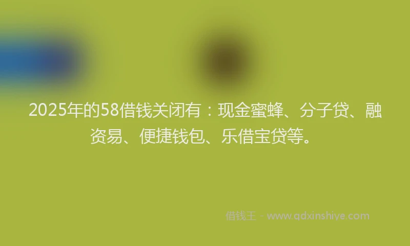 2025年的58借钱关闭有：现金蜜蜂、分子贷、融资易、便捷钱包、乐借宝贷等。