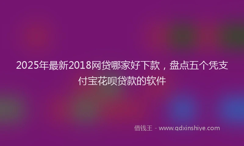 2025年最新2018网贷哪家好下款，盘点五个凭支付宝花呗贷款的软件