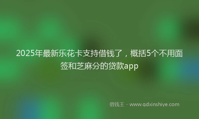 2025年最新乐花卡支持借钱了，概括5个不用面签和芝麻分的贷款app
