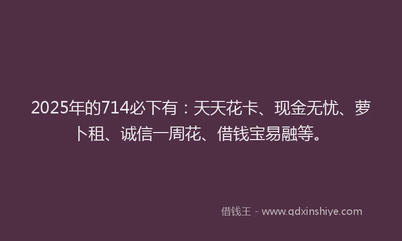 2025年的714必下有：天天花卡、现金无忧、萝卜租、诚信一周花、借钱宝易融等。