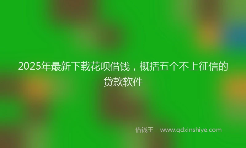 2025年最新下载花呗借钱，概括五个不上征信的贷款软件