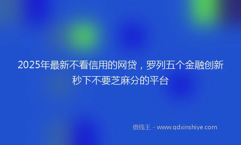 2025年最新不看信用的网贷，罗列五个金融创新秒下不要芝麻分的平台